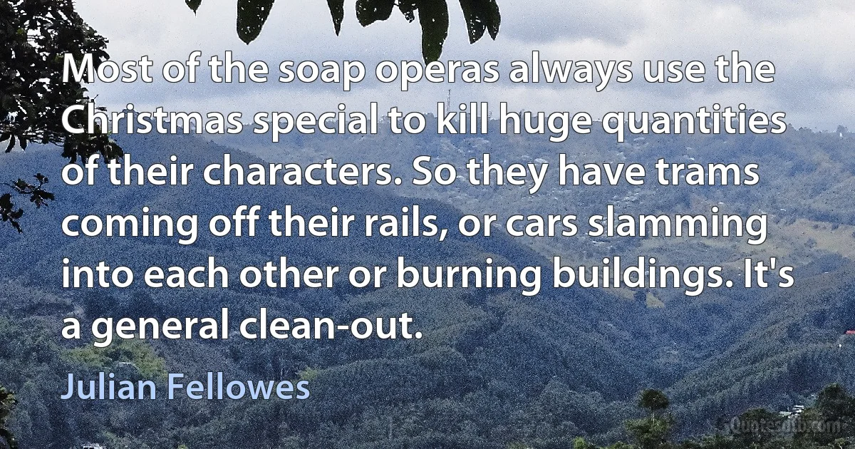 Most of the soap operas always use the Christmas special to kill huge quantities of their characters. So they have trams coming off their rails, or cars slamming into each other or burning buildings. It's a general clean-out. (Julian Fellowes)