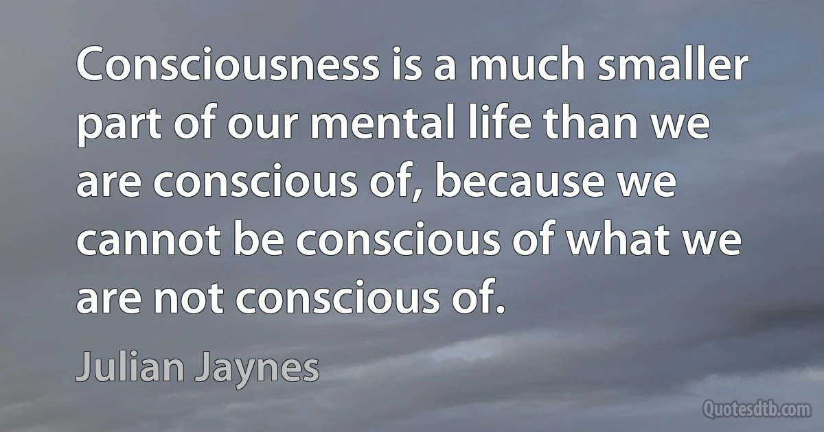 Consciousness is a much smaller part of our mental life than we are conscious of, because we cannot be conscious of what we are not conscious of. (Julian Jaynes)