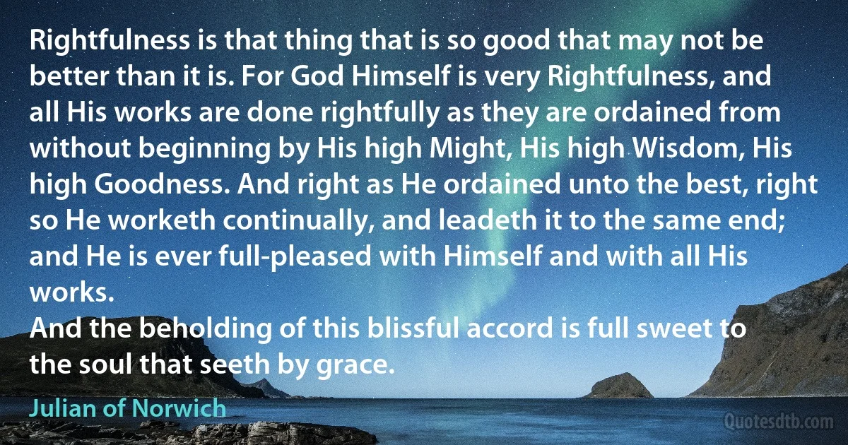 Rightfulness is that thing that is so good that may not be better than it is. For God Himself is very Rightfulness, and all His works are done rightfully as they are ordained from without beginning by His high Might, His high Wisdom, His high Goodness. And right as He ordained unto the best, right so He worketh continually, and leadeth it to the same end; and He is ever full-pleased with Himself and with all His works.
And the beholding of this blissful accord is full sweet to the soul that seeth by grace. (Julian of Norwich)