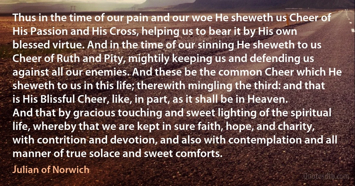 Thus in the time of our pain and our woe He sheweth us Cheer of His Passion and His Cross, helping us to bear it by His own blessed virtue. And in the time of our sinning He sheweth to us Cheer of Ruth and Pity, mightily keeping us and defending us against all our enemies. And these be the common Cheer which He sheweth to us in this life; therewith mingling the third: and that is His Blissful Cheer, like, in part, as it shall be in Heaven. And that by gracious touching and sweet lighting of the spiritual life, whereby that we are kept in sure faith, hope, and charity, with contrition and devotion, and also with contemplation and all manner of true solace and sweet comforts. (Julian of Norwich)