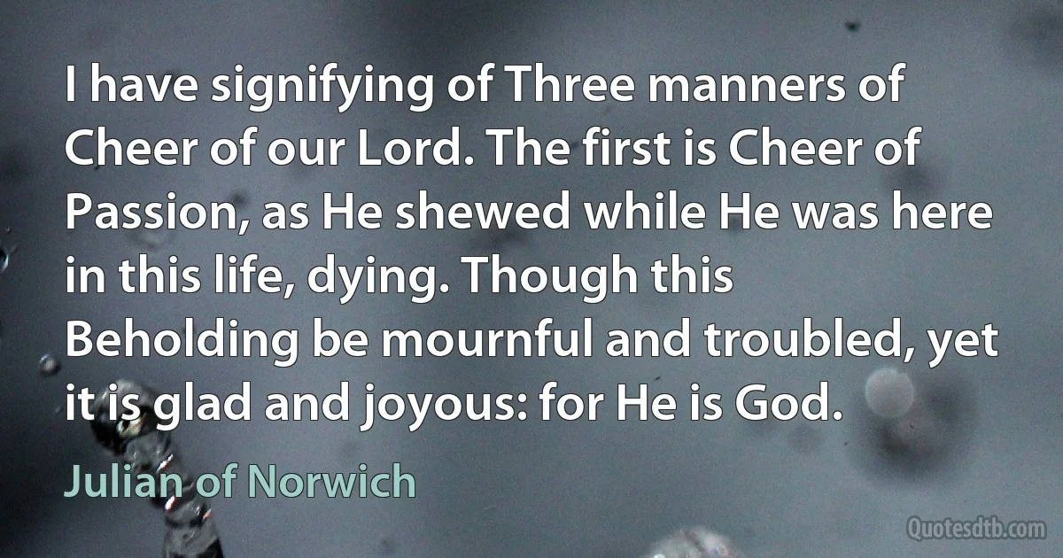 I have signifying of Three manners of Cheer of our Lord. The first is Cheer of Passion, as He shewed while He was here in this life, dying. Though this Beholding be mournful and troubled, yet it is glad and joyous: for He is God. (Julian of Norwich)