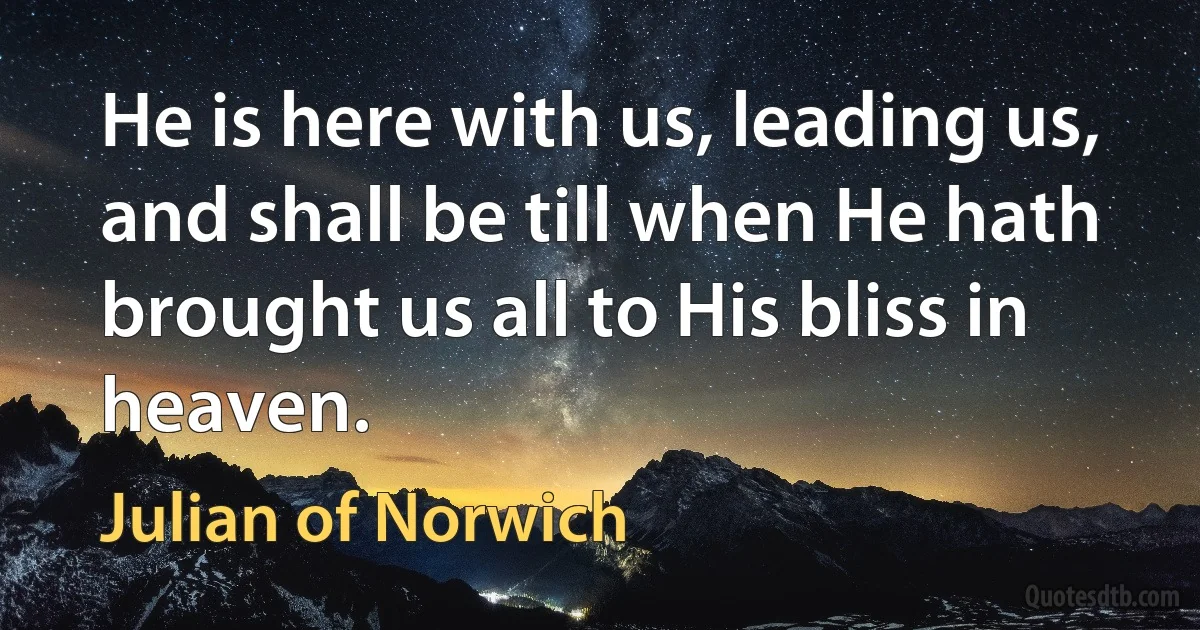 He is here with us, leading us, and shall be till when He hath brought us all to His bliss in heaven. (Julian of Norwich)