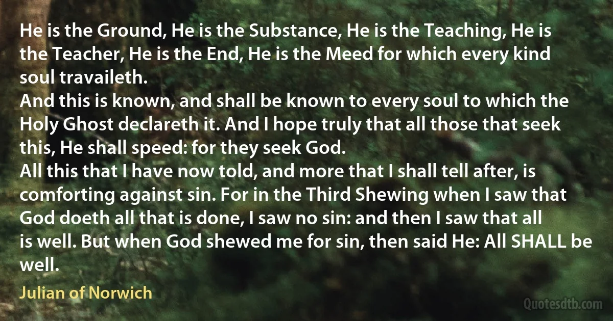 He is the Ground, He is the Substance, He is the Teaching, He is the Teacher, He is the End, He is the Meed for which every kind soul travaileth.
And this is known, and shall be known to every soul to which the Holy Ghost declareth it. And I hope truly that all those that seek this, He shall speed: for they seek God.
All this that I have now told, and more that I shall tell after, is comforting against sin. For in the Third Shewing when I saw that God doeth all that is done, I saw no sin: and then I saw that all is well. But when God shewed me for sin, then said He: All SHALL be well. (Julian of Norwich)