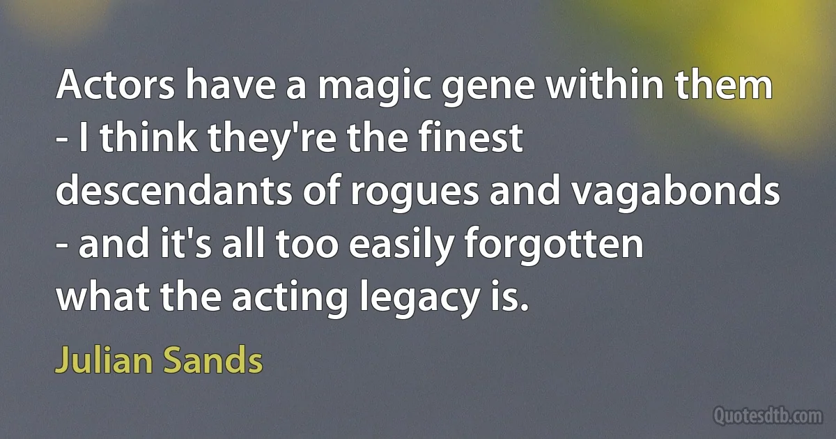 Actors have a magic gene within them - I think they're the finest descendants of rogues and vagabonds - and it's all too easily forgotten what the acting legacy is. (Julian Sands)