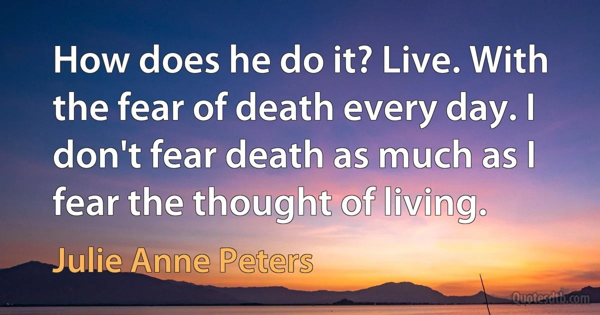 How does he do it? Live. With the fear of death every day. I don't fear death as much as I fear the thought of living. (Julie Anne Peters)