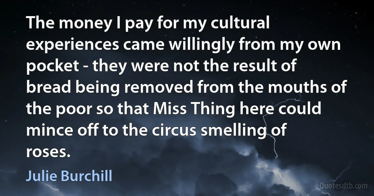 The money I pay for my cultural experiences came willingly from my own pocket - they were not the result of bread being removed from the mouths of the poor so that Miss Thing here could mince off to the circus smelling of roses. (Julie Burchill)