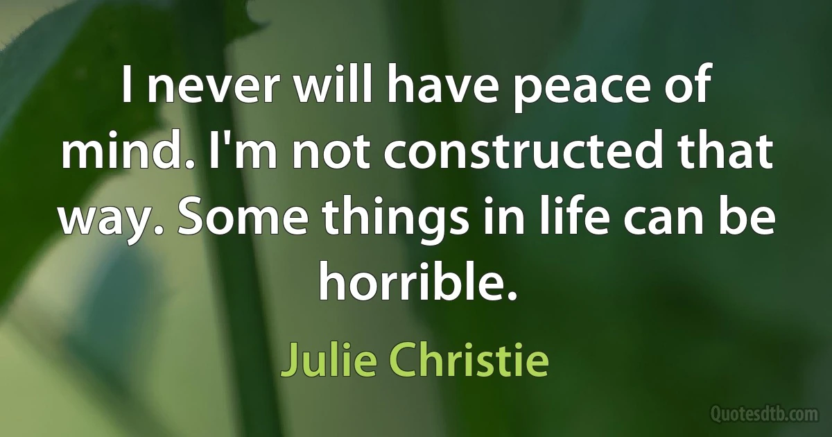 I never will have peace of mind. I'm not constructed that way. Some things in life can be horrible. (Julie Christie)