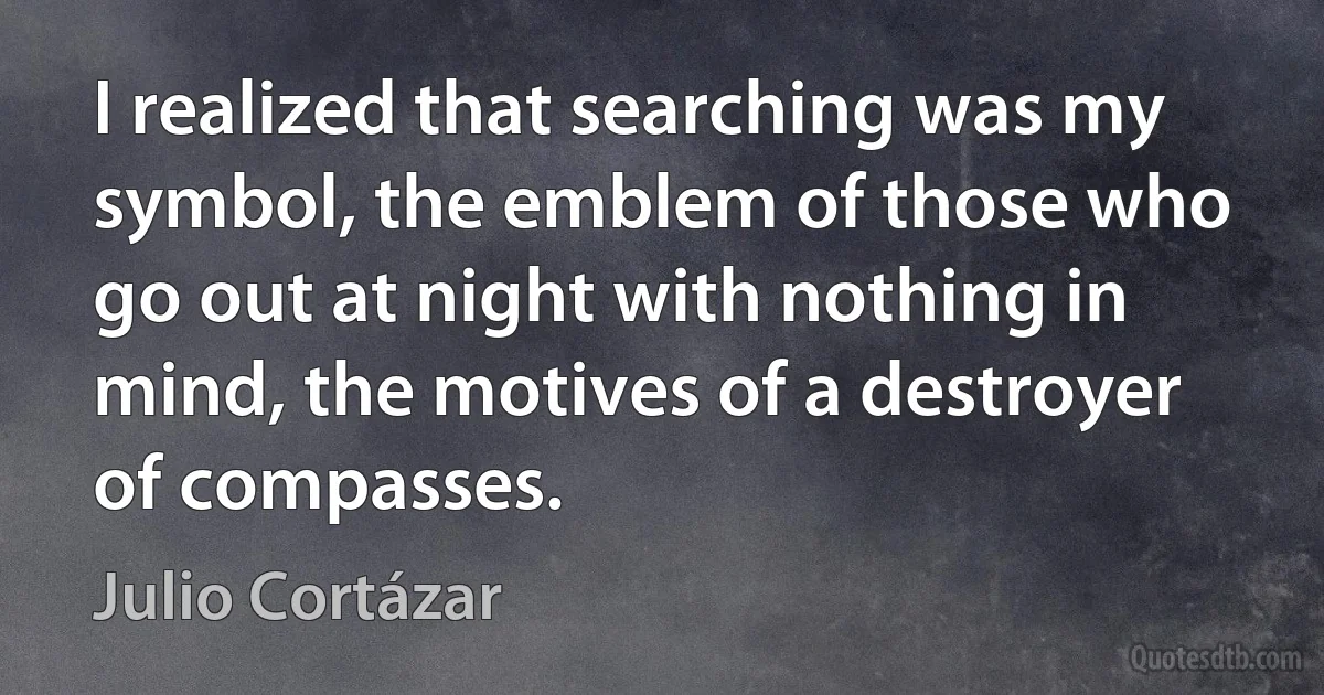 I realized that searching was my symbol, the emblem of those who go out at night with nothing in mind, the motives of a destroyer of compasses. (Julio Cortázar)