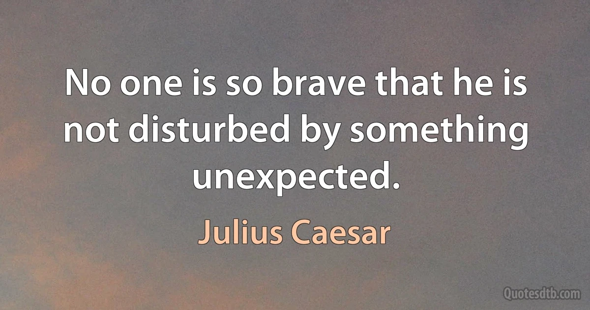 No one is so brave that he is not disturbed by something unexpected. (Julius Caesar)