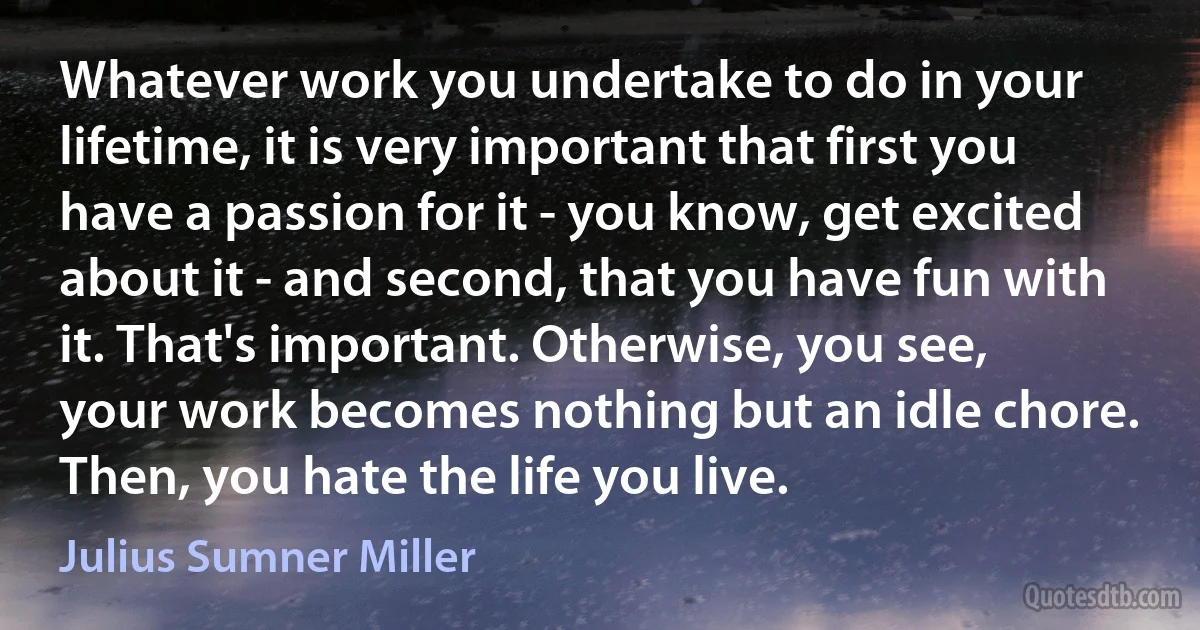 Whatever work you undertake to do in your lifetime, it is very important that first you have a passion for it - you know, get excited about it - and second, that you have fun with it. That's important. Otherwise, you see, your work becomes nothing but an idle chore. Then, you hate the life you live. (Julius Sumner Miller)