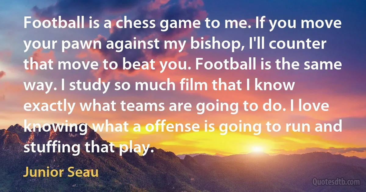 Football is a chess game to me. If you move your pawn against my bishop, I'll counter that move to beat you. Football is the same way. I study so much film that I know exactly what teams are going to do. I love knowing what a offense is going to run and stuffing that play. (Junior Seau)