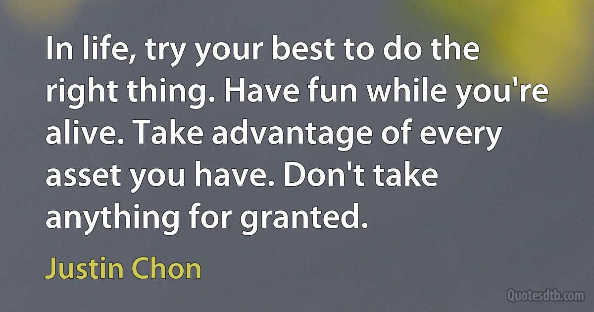 In life, try your best to do the right thing. Have fun while you're alive. Take advantage of every asset you have. Don't take anything for granted. (Justin Chon)