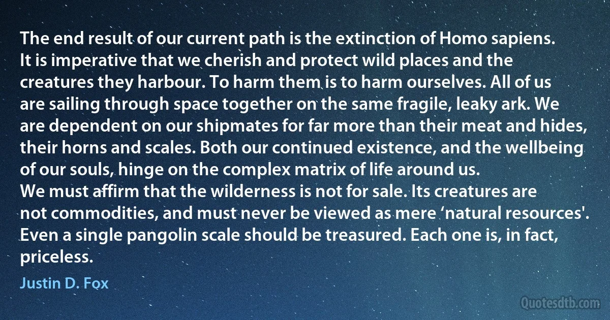 The end result of our current path is the extinction of Homo sapiens. It is imperative that we cherish and protect wild places and the creatures they harbour. To harm them is to harm ourselves. All of us are sailing through space together on the same fragile, leaky ark. We are dependent on our shipmates for far more than their meat and hides, their horns and scales. Both our continued existence, and the wellbeing of our souls, hinge on the complex matrix of life around us.
We must affirm that the wilderness is not for sale. Its creatures are not commodities, and must never be viewed as mere ‘natural resources'. Even a single pangolin scale should be treasured. Each one is, in fact, priceless. (Justin D. Fox)