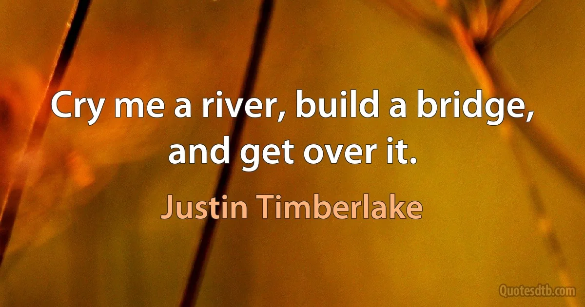 Cry me a river, build a bridge, and get over it. (Justin Timberlake)