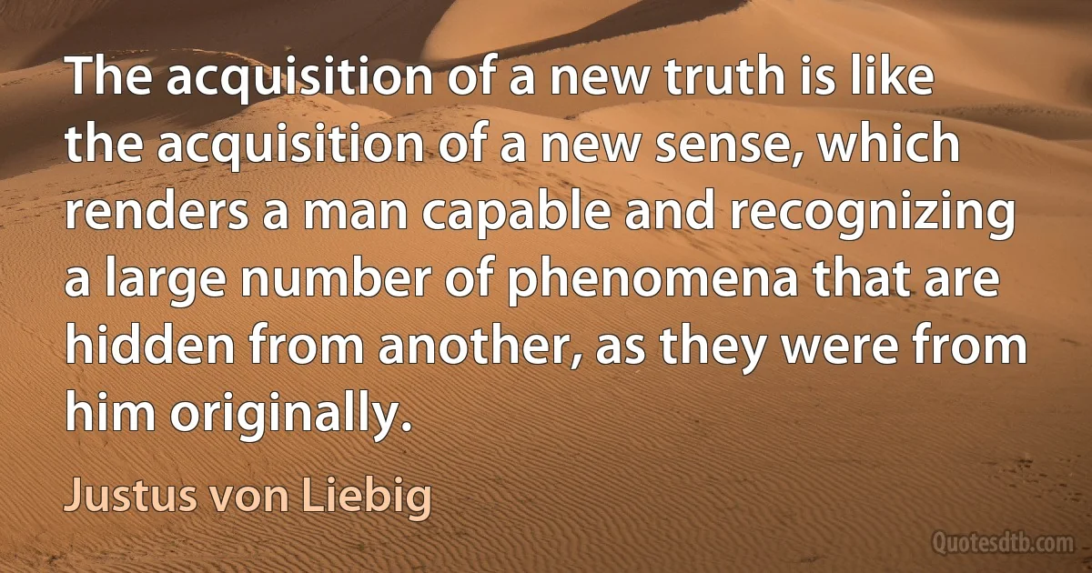 The acquisition of a new truth is like the acquisition of a new sense, which renders a man capable and recognizing a large number of phenomena that are hidden from another, as they were from him originally. (Justus von Liebig)