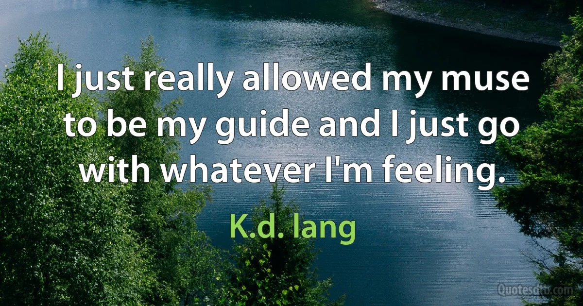 I just really allowed my muse to be my guide and I just go with whatever I'm feeling. (K.d. lang)