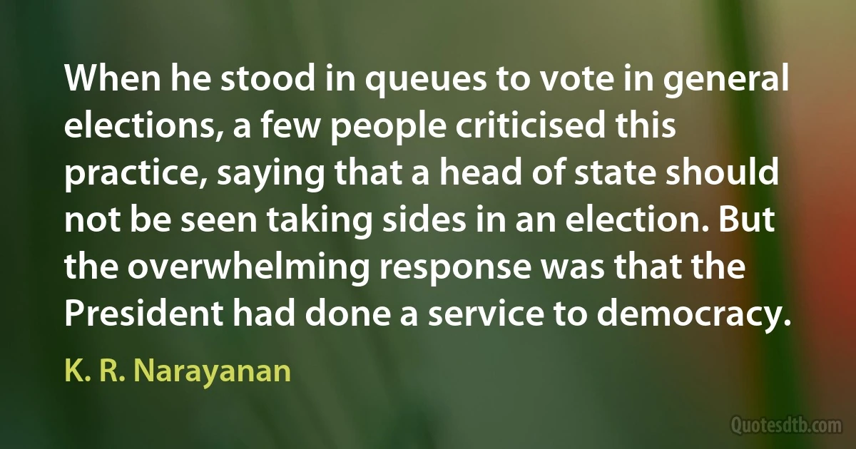 When he stood in queues to vote in general elections, a few people criticised this practice, saying that a head of state should not be seen taking sides in an election. But the overwhelming response was that the President had done a service to democracy. (K. R. Narayanan)