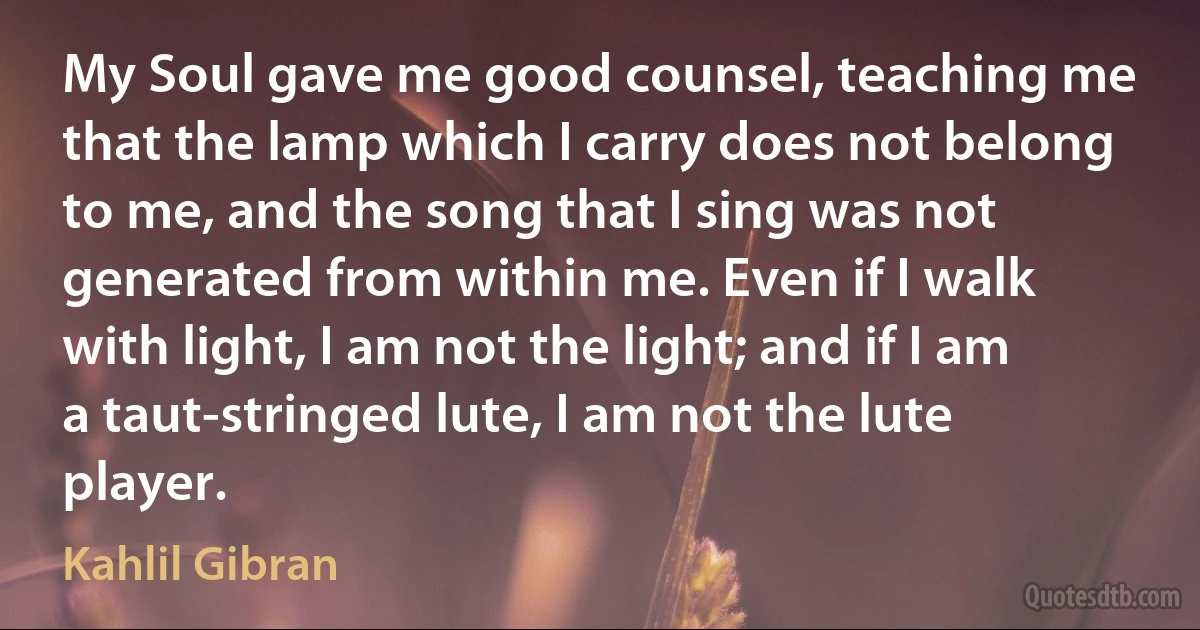 My Soul gave me good counsel, teaching me that the lamp which I carry does not belong to me, and the song that I sing was not generated from within me. Even if I walk with light, I am not the light; and if I am a taut-stringed lute, I am not the lute player. (Kahlil Gibran)