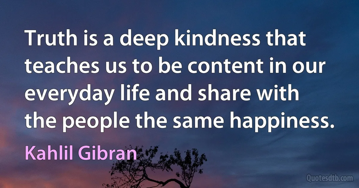 Truth is a deep kindness that teaches us to be content in our everyday life and share with the people the same happiness. (Kahlil Gibran)