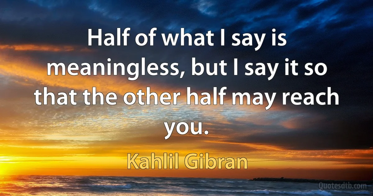 Half of what I say is meaningless, but I say it so that the other half may reach you. (Kahlil Gibran)