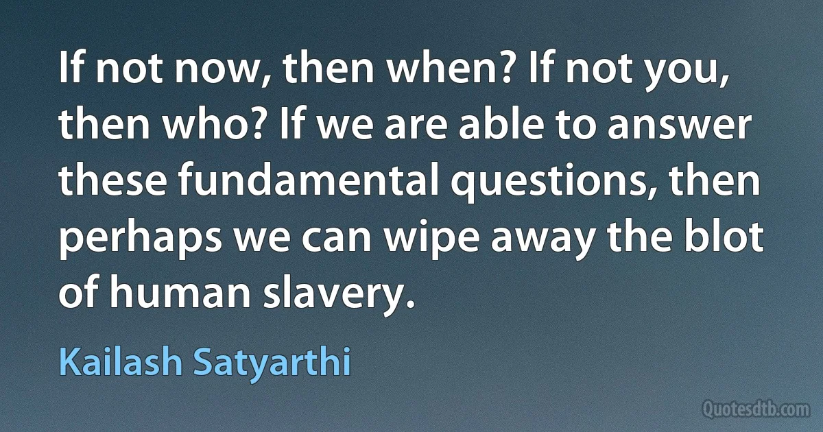 If not now, then when? If not you, then who? If we are able to answer these fundamental questions, then perhaps we can wipe away the blot of human slavery. (Kailash Satyarthi)