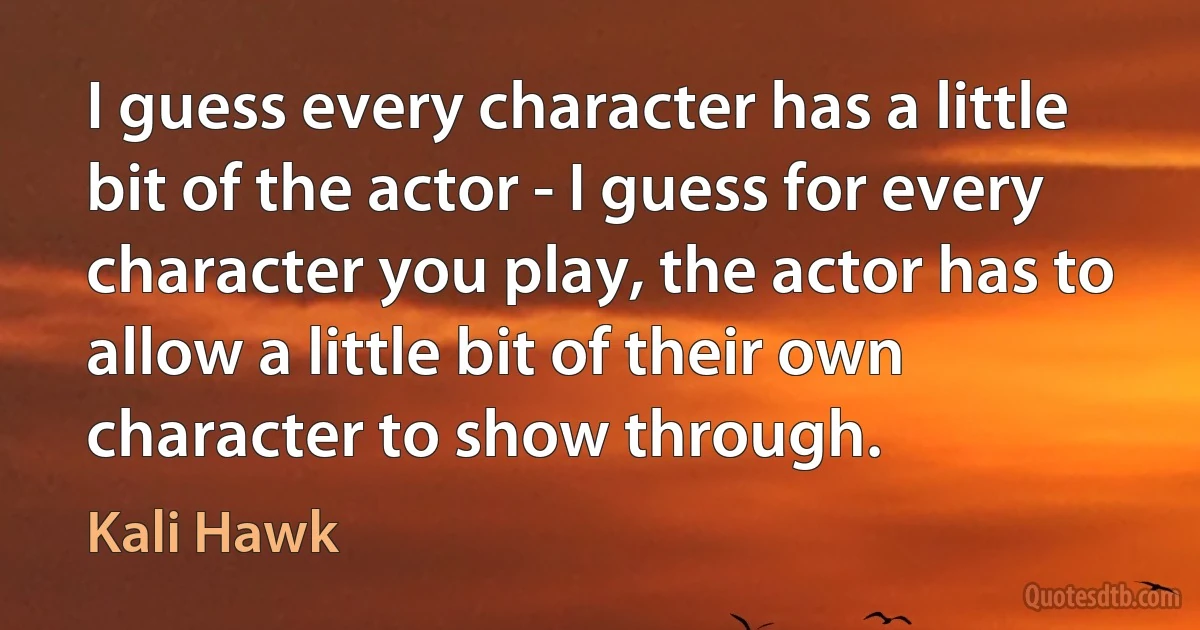 I guess every character has a little bit of the actor - I guess for every character you play, the actor has to allow a little bit of their own character to show through. (Kali Hawk)