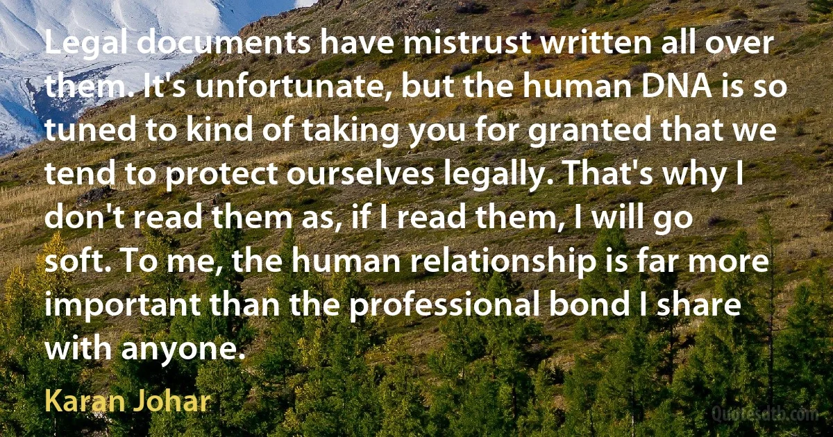 Legal documents have mistrust written all over them. It's unfortunate, but the human DNA is so tuned to kind of taking you for granted that we tend to protect ourselves legally. That's why I don't read them as, if I read them, I will go soft. To me, the human relationship is far more important than the professional bond I share with anyone. (Karan Johar)