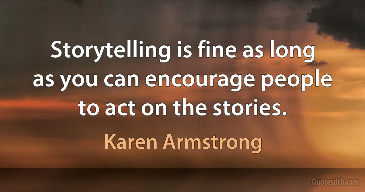 Storytelling is fine as long as you can encourage people to act on the stories. (Karen Armstrong)