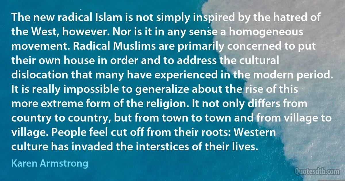 The new radical Islam is not simply inspired by the hatred of the West, however. Nor is it in any sense a homogeneous movement. Radical Muslims are primarily concerned to put their own house in order and to address the cultural dislocation that many have experienced in the modern period. It is really impossible to generalize about the rise of this more extreme form of the religion. It not only differs from country to country, but from town to town and from village to village. People feel cut off from their roots: Western culture has invaded the interstices of their lives. (Karen Armstrong)