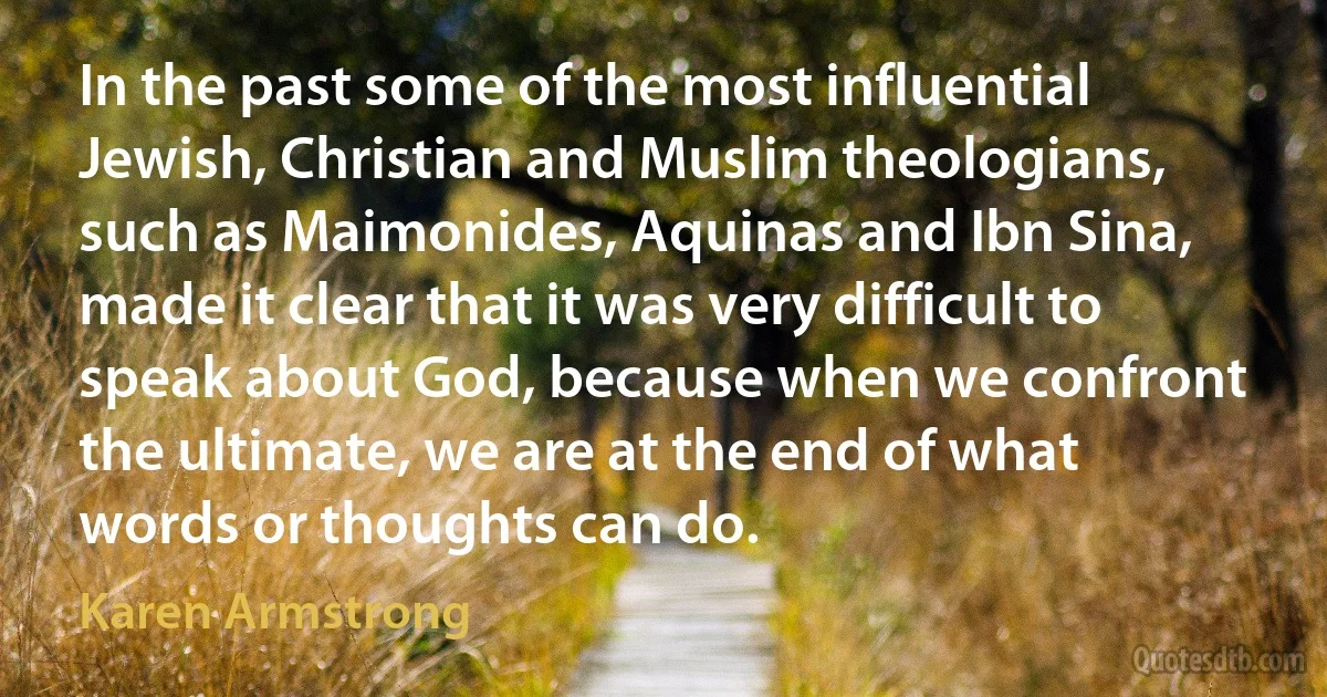 In the past some of the most influential Jewish, Christian and Muslim theologians, such as Maimonides, Aquinas and Ibn Sina, made it clear that it was very difficult to speak about God, because when we confront the ultimate, we are at the end of what words or thoughts can do. (Karen Armstrong)