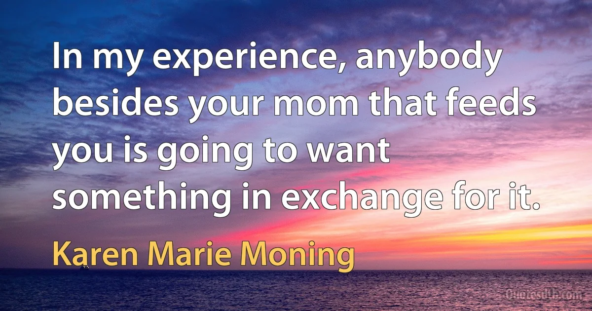 In my experience, anybody besides your mom that feeds you is going to want something in exchange for it. (Karen Marie Moning)