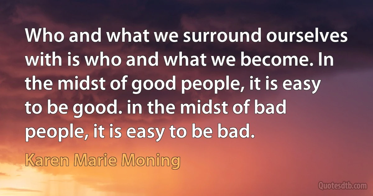 Who and what we surround ourselves with is who and what we become. In the midst of good people, it is easy to be good. in the midst of bad people, it is easy to be bad. (Karen Marie Moning)