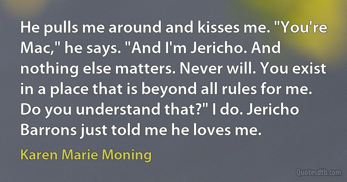 He pulls me around and kisses me. "You're Mac," he says. "And I'm Jericho. And nothing else matters. Never will. You exist in a place that is beyond all rules for me. Do you understand that?" I do. Jericho Barrons just told me he loves me. (Karen Marie Moning)