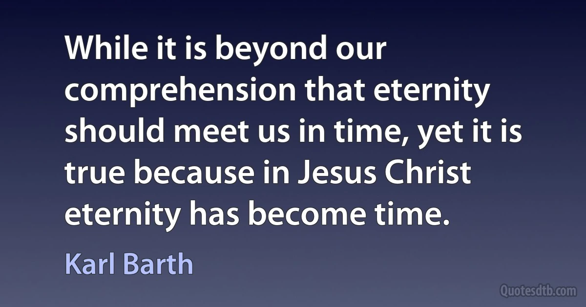 While it is beyond our comprehension that eternity should meet us in time, yet it is true because in Jesus Christ eternity has become time. (Karl Barth)