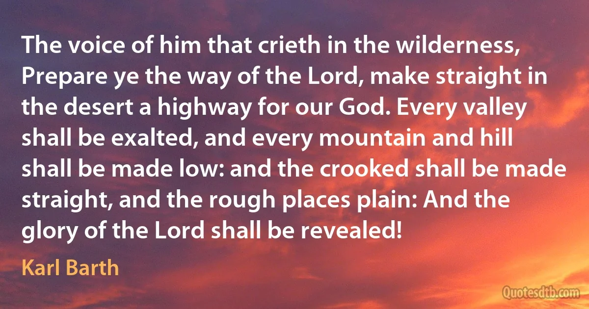 The voice of him that crieth in the wilderness, Prepare ye the way of the Lord, make straight in the desert a highway for our God. Every valley shall be exalted, and every mountain and hill shall be made low: and the crooked shall be made straight, and the rough places plain: And the glory of the Lord shall be revealed! (Karl Barth)