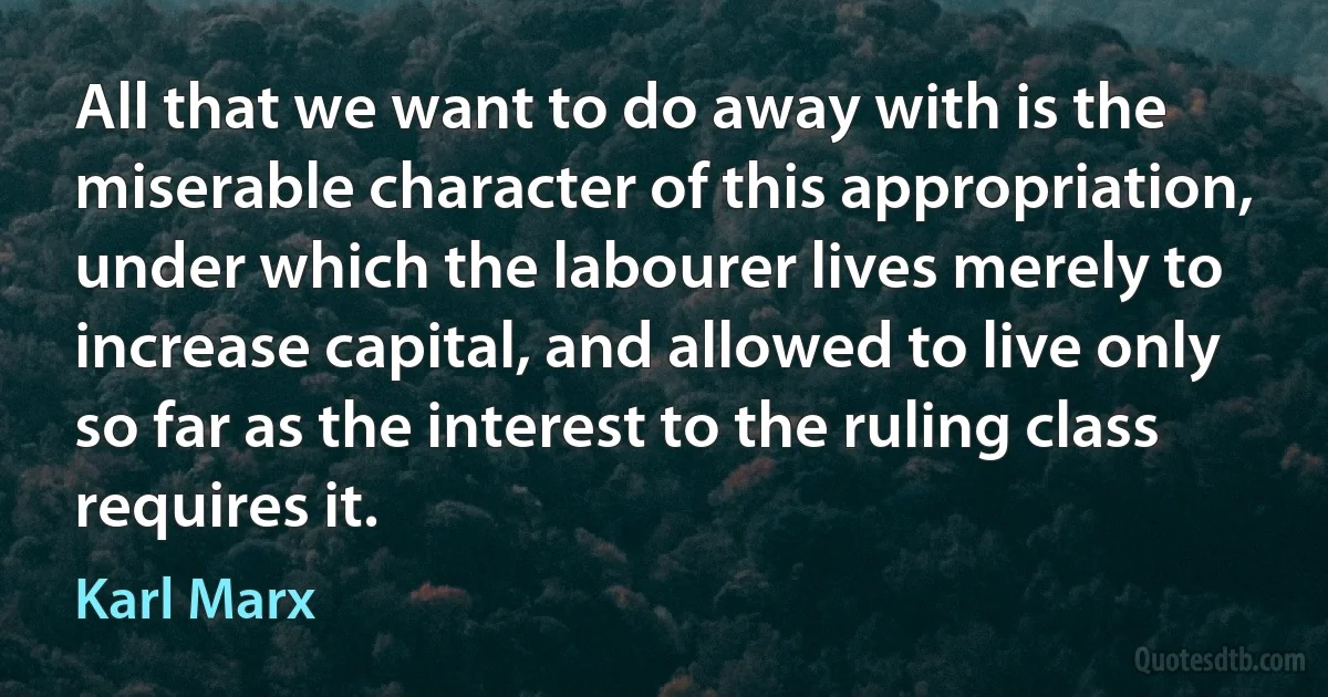 All that we want to do away with is the miserable character of this appropriation, under which the labourer lives merely to increase capital, and allowed to live only so far as the interest to the ruling class requires it. (Karl Marx)