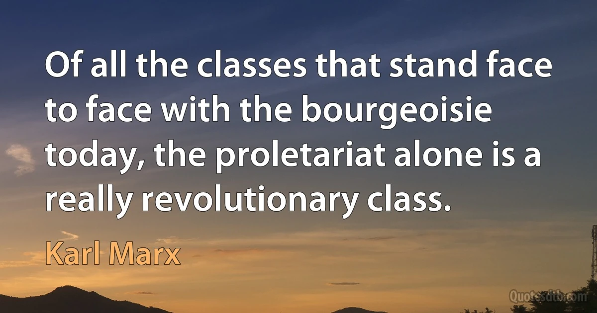 Of all the classes that stand face to face with the bourgeoisie today, the proletariat alone is a really revolutionary class. (Karl Marx)