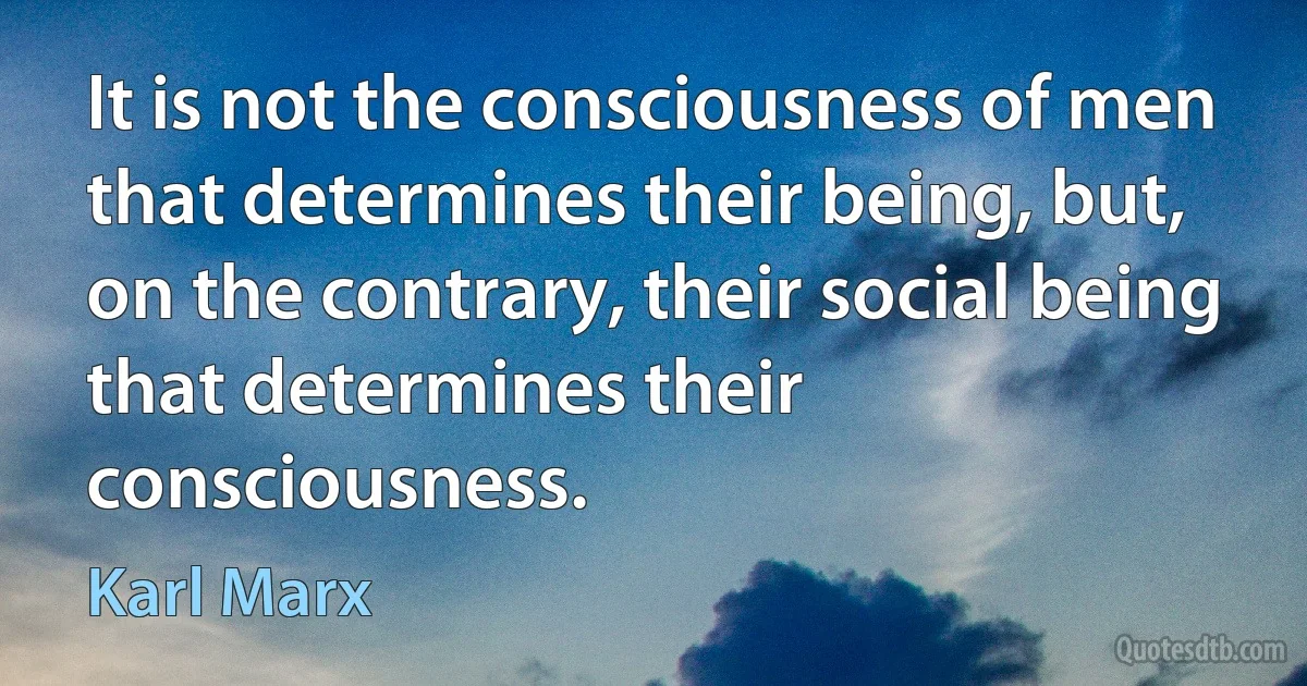 It is not the consciousness of men that determines their being, but, on the contrary, their social being that determines their consciousness. (Karl Marx)