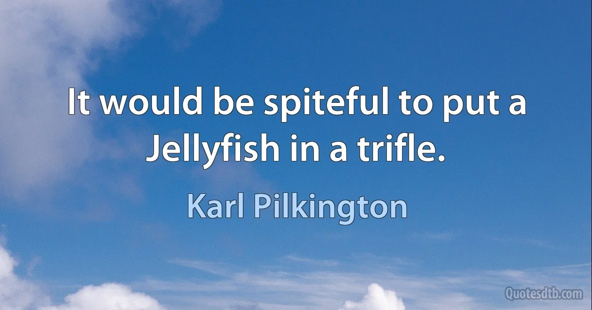 It would be spiteful to put a Jellyfish in a trifle. (Karl Pilkington)