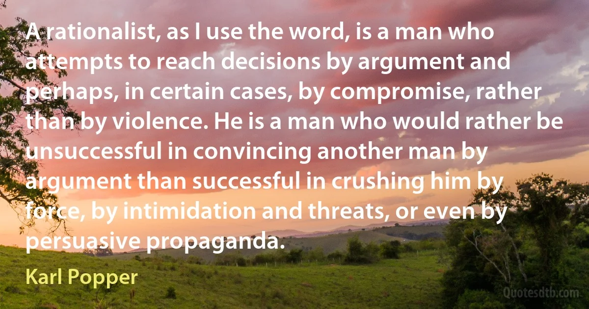 A rationalist, as I use the word, is a man who attempts to reach decisions by argument and perhaps, in certain cases, by compromise, rather than by violence. He is a man who would rather be unsuccessful in convincing another man by argument than successful in crushing him by force, by intimidation and threats, or even by persuasive propaganda. (Karl Popper)