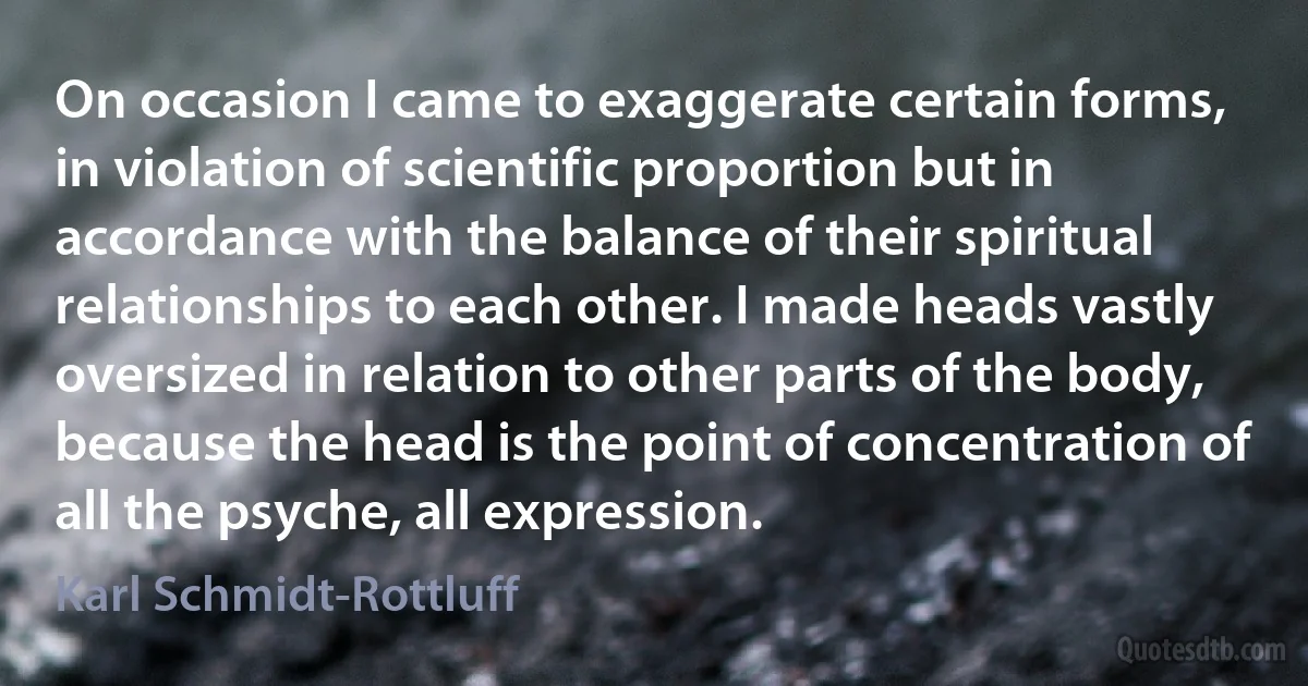 On occasion I came to exaggerate certain forms, in violation of scientific proportion but in accordance with the balance of their spiritual relationships to each other. I made heads vastly oversized in relation to other parts of the body, because the head is the point of concentration of all the psyche, all expression. (Karl Schmidt-Rottluff)