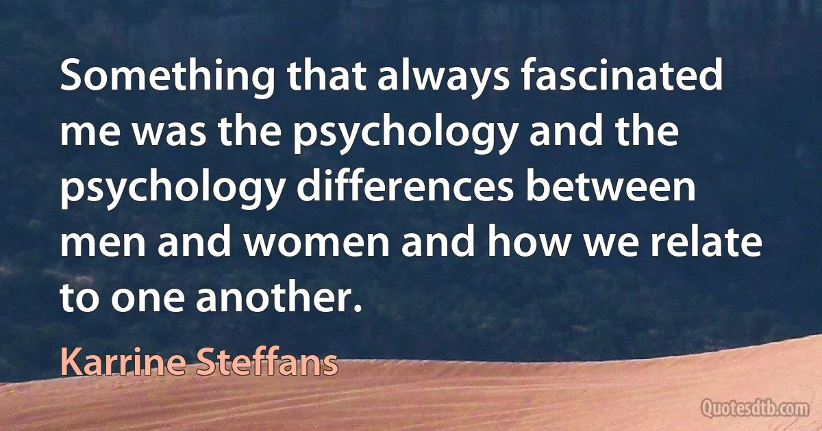 Something that always fascinated me was the psychology and the psychology differences between men and women and how we relate to one another. (Karrine Steffans)