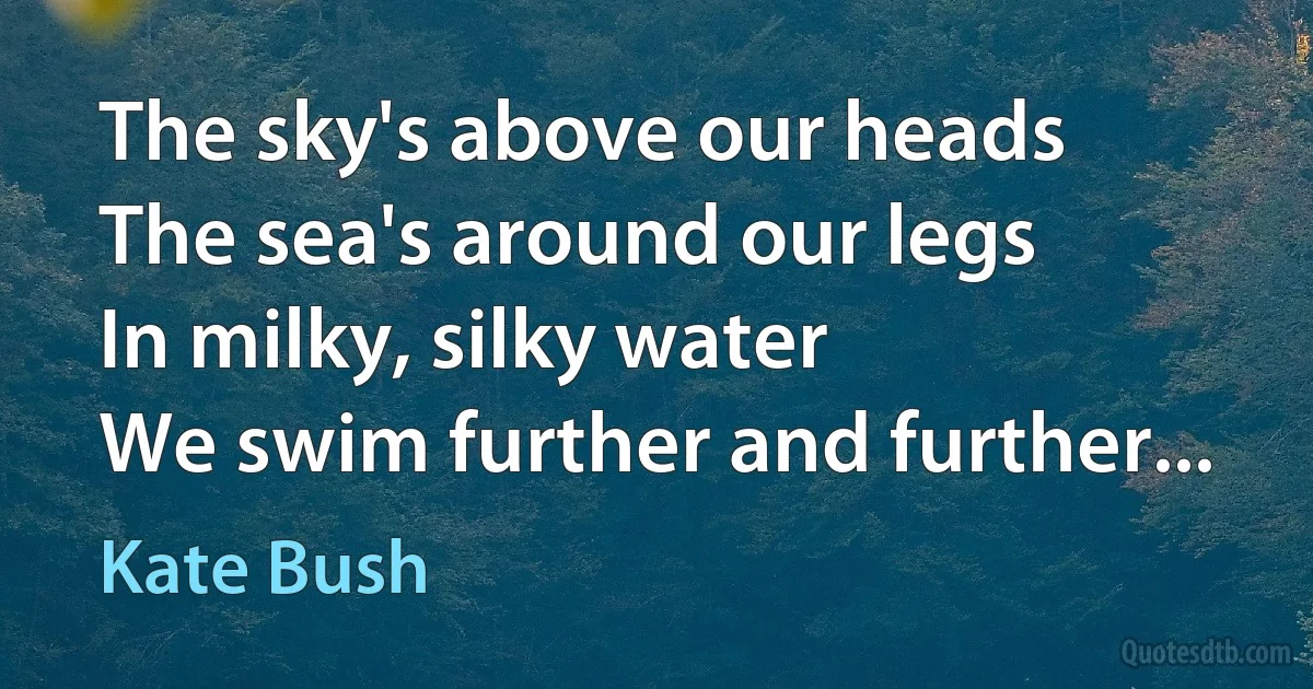 The sky's above our heads
The sea's around our legs
In milky, silky water
We swim further and further... (Kate Bush)