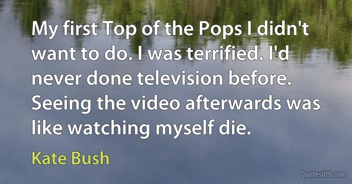 My first Top of the Pops I didn't want to do. I was terrified. I'd never done television before. Seeing the video afterwards was like watching myself die. (Kate Bush)