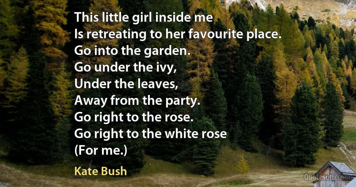 This little girl inside me
Is retreating to her favourite place.
Go into the garden.
Go under the ivy,
Under the leaves,
Away from the party.
Go right to the rose.
Go right to the white rose
(For me.) (Kate Bush)