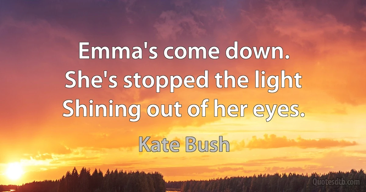 Emma's come down.
She's stopped the light
Shining out of her eyes. (Kate Bush)