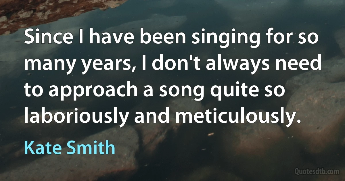 Since I have been singing for so many years, I don't always need to approach a song quite so laboriously and meticulously. (Kate Smith)