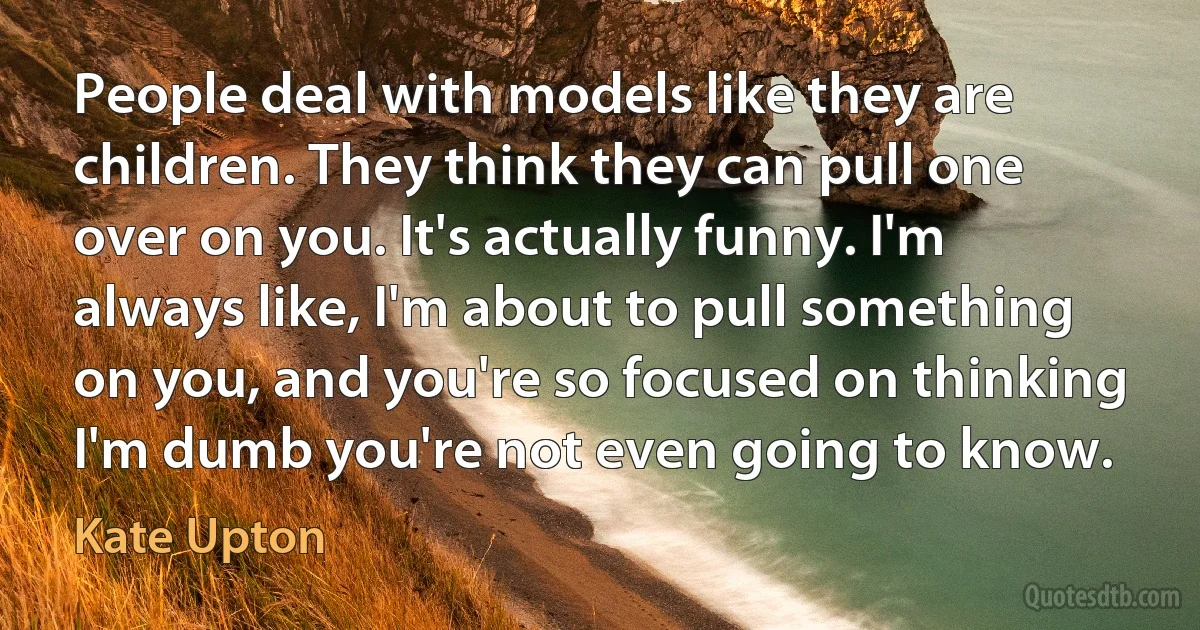 People deal with models like they are children. They think they can pull one over on you. It's actually funny. I'm always like, I'm about to pull something on you, and you're so focused on thinking I'm dumb you're not even going to know. (Kate Upton)