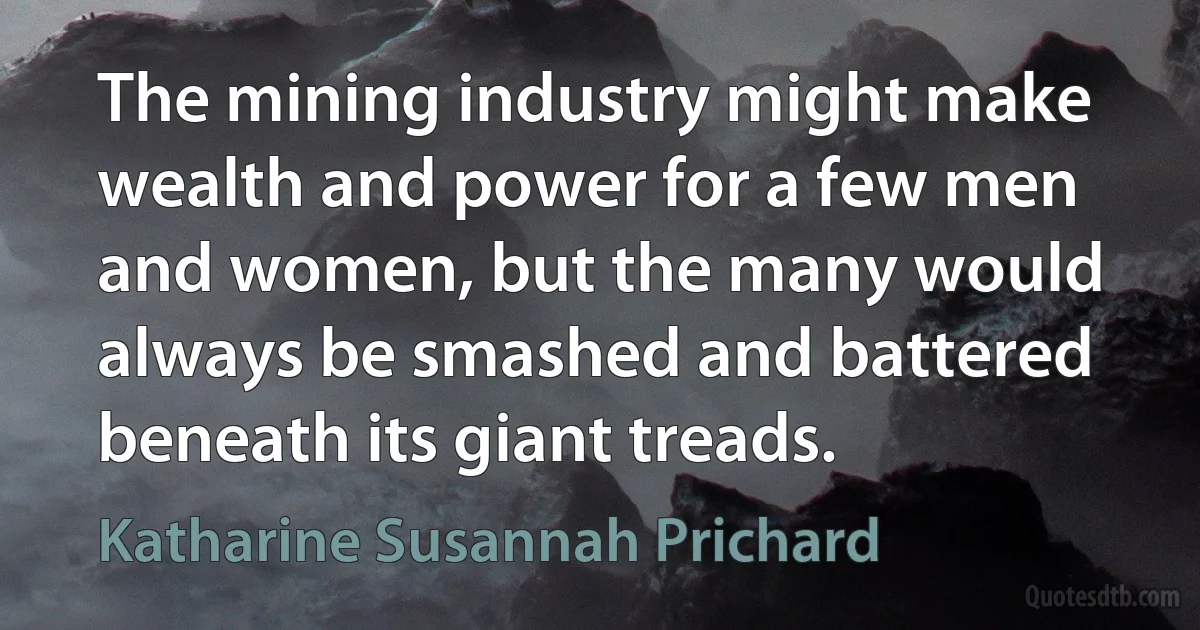 The mining industry might make wealth and power for a few men and women, but the many would always be smashed and battered beneath its giant treads. (Katharine Susannah Prichard)