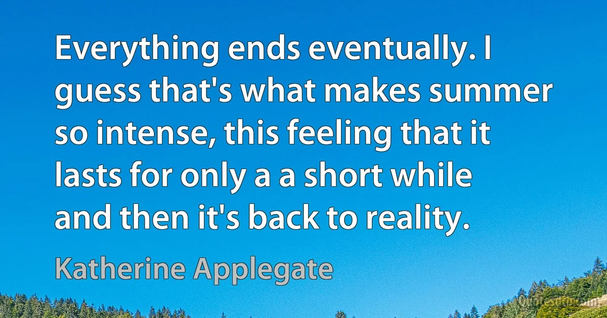 Everything ends eventually. I guess that's what makes summer so intense, this feeling that it lasts for only a a short while and then it's back to reality. (Katherine Applegate)